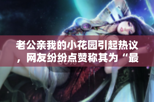 老公親我的小花園引起熱議，網友紛紛點贊稱其為“最溫馨的一刻”