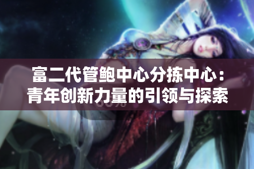 富二代管鮑中心分揀中心：青年創(chuàng)新力量的引領與探索