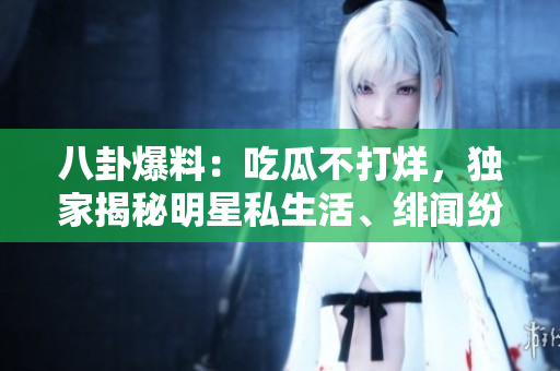 八卦爆料：吃瓜不打烊，獨(dú)家揭秘明星私生活、緋聞紛擾！
