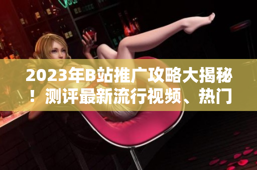 2023年B站推廣攻略大揭秘！測評最新流行視頻、熱門UP主、精彩直播內(nèi)容一網(wǎng)打盡