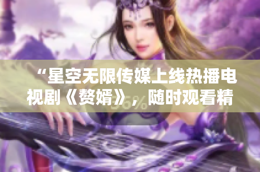 “星空無限傳媒上線熱播電視劇《贅婿》，隨時(shí)觀看精彩劇情！”