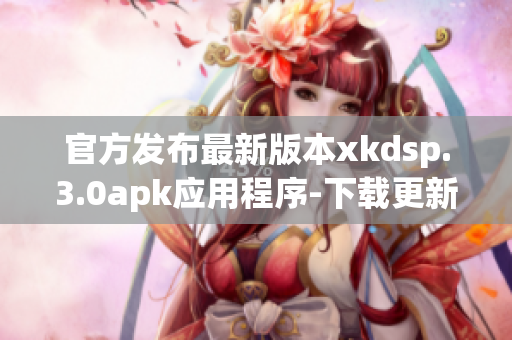 官方發(fā)布最新版本xkdsp.3.0apk應(yīng)用程序-下載更新兼容性更強(qiáng)