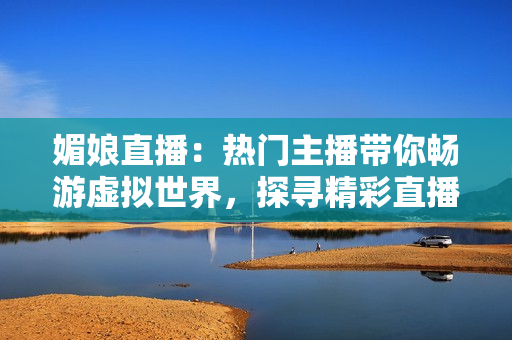 媚娘直播：熱門主播帶你暢游虛擬世界，探尋精彩直播樂(lè)趣
