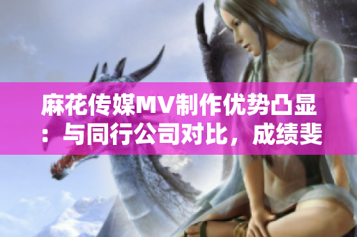 麻花傳媒MV制作優(yōu)勢凸顯：與同行公司對(duì)比，成績斐然