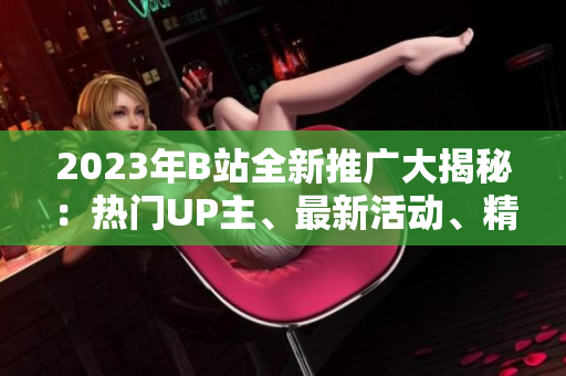 2023年B站全新推廣大揭秘：熱門UP主、最新活動、精彩內(nèi)容一網(wǎng)打盡