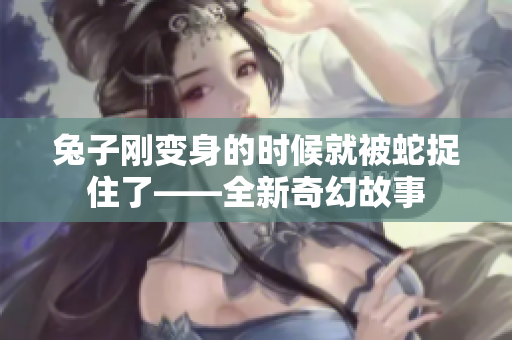 兔子剛變身的時候就被蛇捉住了——全新奇幻故事