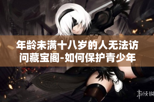 年齡未滿十八歲的人無法訪問藏寶閣-如何保護(hù)青少年免受不良信息影響