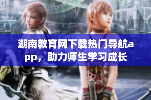 湖南教育網(wǎng)下載熱門導(dǎo)航app，助力師生學(xué)習(xí)成長(zhǎng)