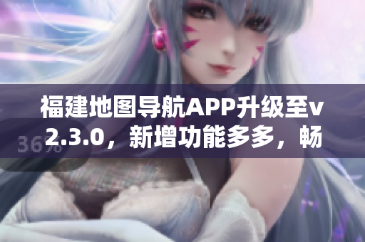 福建地圖導(dǎo)航APP升級至v2.3.0，新增功能多多，暢享出行新體驗(yàn)