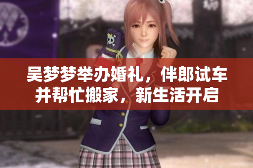 吳夢夢舉辦婚禮，伴郎試車并幫忙搬家，新生活開啟