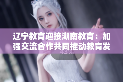 遼寧教育迎接湖南教育：加強交流合作共同推動教育發(fā)展