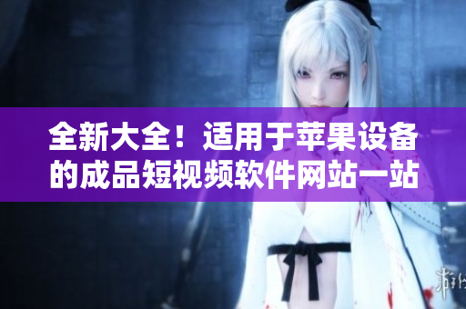 全新大全！適用于蘋果設(shè)備的成品短視頻軟件網(wǎng)站一站式導(dǎo)航