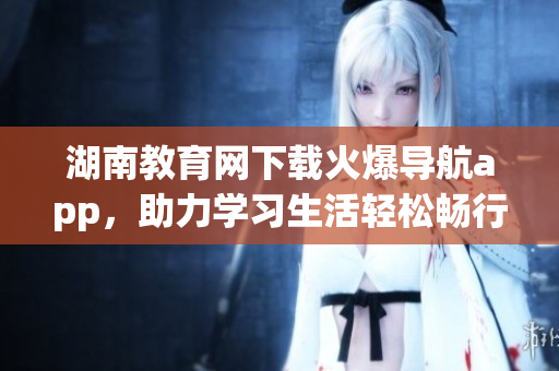 湖南教育網(wǎng)下載火爆導(dǎo)航app，助力學(xué)習(xí)生活輕松暢行