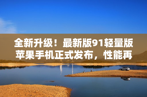 全新升級(jí)！最新版91輕量版蘋果手機(jī)正式發(fā)布，性能再進(jìn)一步突破！