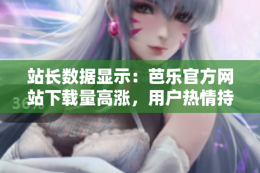站長(zhǎng)數(shù)據(jù)顯示：芭樂(lè)官方網(wǎng)站下載量高漲，用戶熱情持續(xù)高漲