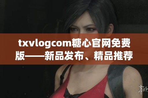 txvlogcom糖心官網(wǎng)免費(fèi)版——新品發(fā)布、精品推薦、品質(zhì)保證