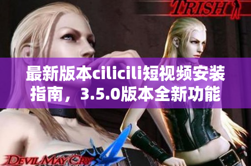 最新版本cilicili短視頻安裝指南，3.5.0版本全新功能解析！