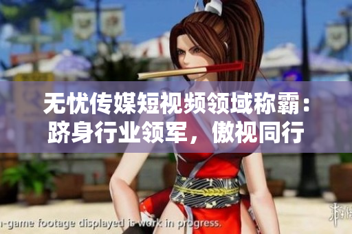 無(wú)憂傳媒短視頻領(lǐng)域稱霸：躋身行業(yè)領(lǐng)軍，傲視同行