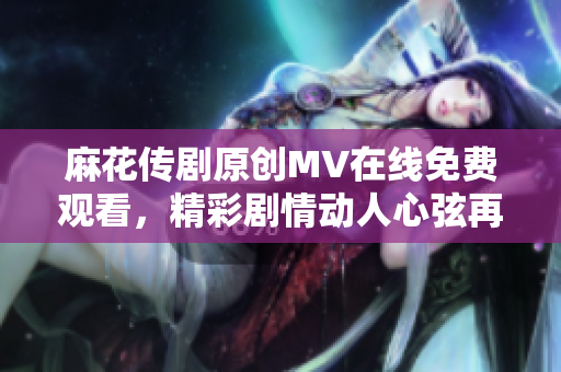 麻花傳劇原創(chuàng)MV在線免費(fèi)觀看，精彩劇情動(dòng)人心弦再現(xiàn)