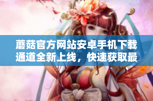 蘑菇官方網(wǎng)站安卓手機下載通道全新上線，快速獲取最新版本應(yīng)用！