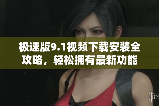 極速版9.1視頻下載安裝全攻略，輕松擁有最新功能