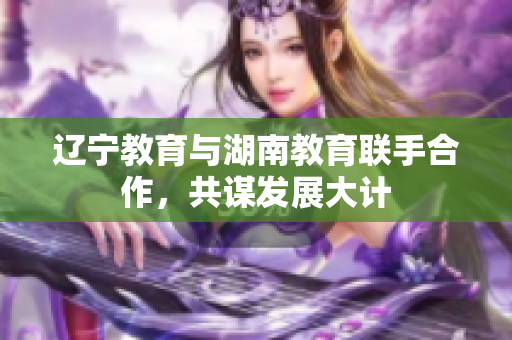 遼寧教育與湖南教育聯(lián)手合作，共謀發(fā)展大計