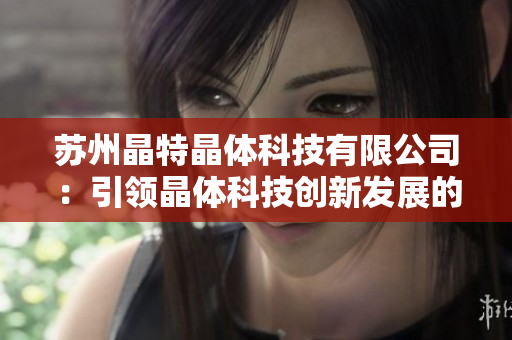 蘇州晶特晶體科技有限公司：引領(lǐng)晶體科技創(chuàng)新發(fā)展的領(lǐng)軍企業(yè)