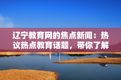 遼寧教育網(wǎng)的焦點(diǎn)新聞：熱議熱點(diǎn)教育話題，帶你了解最新資訊