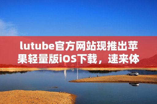 lutube官方網(wǎng)站現(xiàn)推出蘋果輕量版iOS下載，速來體驗最新版本！