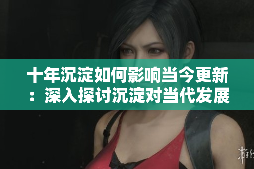 十年沉淀如何影響當(dāng)今更新：深入探討沉淀對當(dāng)代發(fā)展的影響