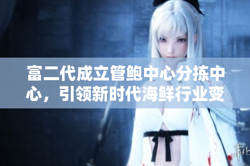 富二代成立管鮑中心分揀中心，引領(lǐng)新時(shí)代海鮮行業(yè)變革