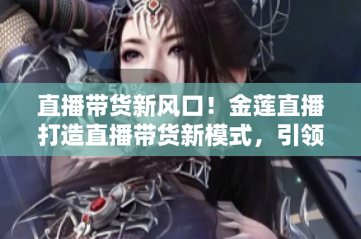 直播帶貨新風(fēng)口！金蓮直播打造直播帶貨新模式，引領(lǐng)消費新潮流