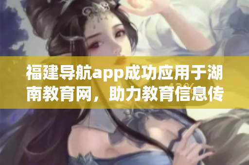 福建導(dǎo)航app成功應(yīng)用于湖南教育網(wǎng)，助力教育信息傳遞