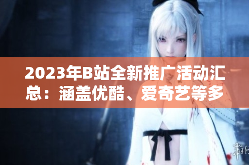 2023年B站全新推廣活動匯總：涵蓋優(yōu)酷、愛奇藝等多平臺，精彩內(nèi)容不容錯過
