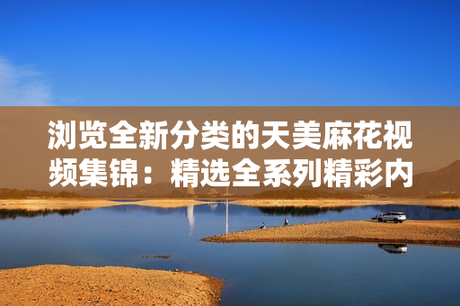 瀏覽全新分類的天美麻花視頻集錦：精選全系列精彩內(nèi)容，盡在一網(wǎng)打盡
