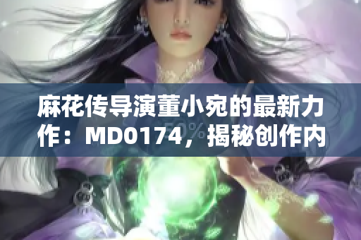 麻花傳導(dǎo)演董小宛的最新力作：MD0174，揭秘創(chuàng)作內(nèi)幕、行業(yè)趨勢(shì)與未來(lái)展望