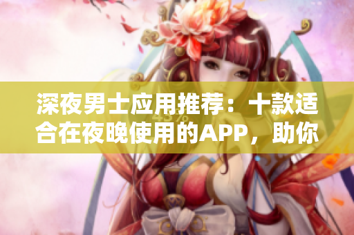 深夜男士應(yīng)用推薦：十款適合在夜晚使用的APP，助你解悶又提升生活品質(zhì)