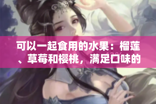 可以一起食用的水果：榴蓮、草莓和櫻桃，滿足口味的新選擇