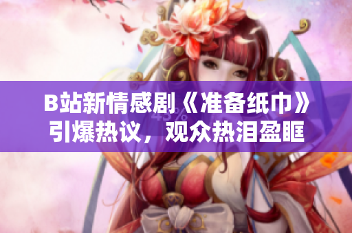 B站新情感劇《準備紙巾》引爆熱議，觀眾熱淚盈眶