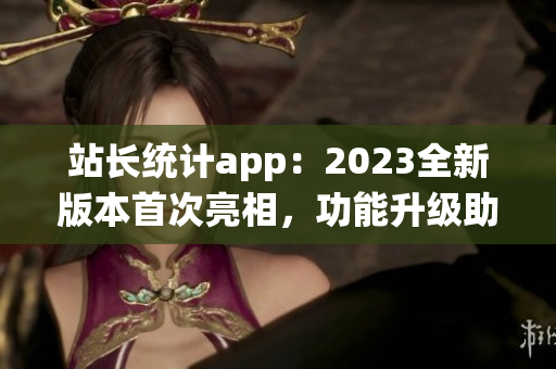 站長統(tǒng)計app：2023全新版本首次亮相，功能升級助力網(wǎng)站管理更便捷
