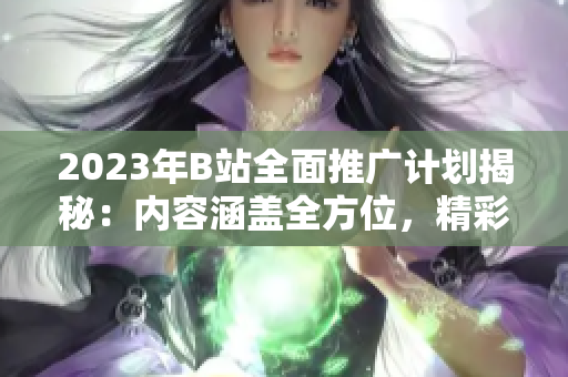 2023年B站全面推廣計(jì)劃揭秘：內(nèi)容涵蓋全方位，精彩紛呈！