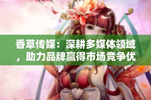 香草傳媒：深耕多媒體領(lǐng)域，助力品牌贏得市場競爭優(yōu)勢