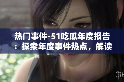 熱門事件-51吃瓜年度報告：探索年度事件熱點，解讀各界瓜友觀點