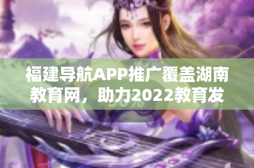 福建導(dǎo)航APP推廣覆蓋湖南教育網(wǎng)，助力2022教育發(fā)展
