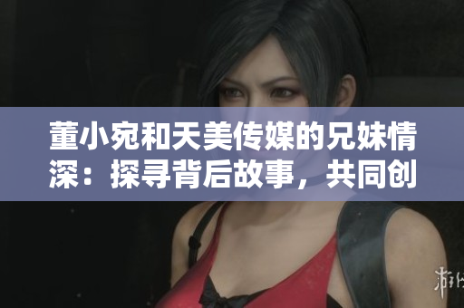 董小宛和天美傳媒的兄妹情深：探尋背后故事，共同創(chuàng)造美好未來(lái)