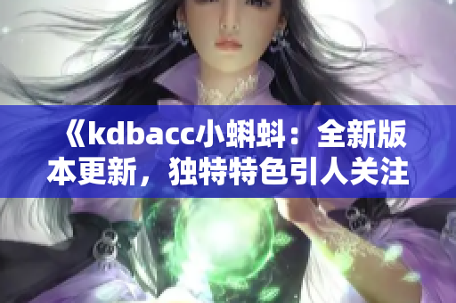 《kdbacc小蝌蚪：全新版本更新，獨(dú)特特色引人關(guān)注》