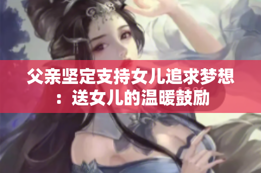 父親堅(jiān)定支持女兒追求夢(mèng)想：送女兒的溫暖鼓勵(lì)