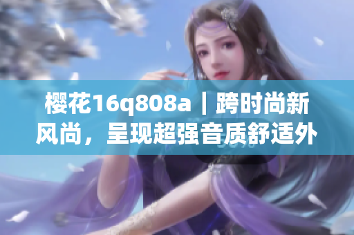 櫻花16q808a｜跨時尚新風尚，呈現(xiàn)超強音質舒適外觀