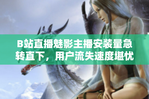 B站直播魅影主播安裝量急轉直下，用戶流失速度堪憂