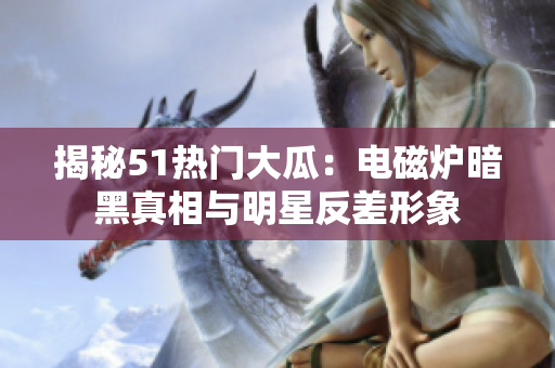 揭秘51熱門大瓜：電磁爐暗黑真相與明星反差形象